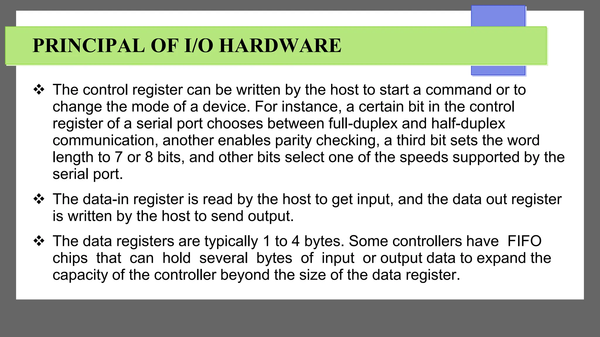 PRINCIPAL OF I/O HARDWARE
 The control register can be written by the host to start a command or to
change the mode of a device. For instance, a certain bit in the control
register of a serial port chooses between full-duplex and half-duplex
communication, another enables parity checking, a third bit sets the word
length to 7 or 8 bits, and other bits select one of the speeds supported by the
serial port.
 The data-in register is read by the host to get input, and the data out register
is written by the host to send output.
 The data registers are typically 1 to 4 bytes. Some controllers have FIFO
chips that can hold several bytes of input or output data to expand the
capacity of the controller beyond the size of the data register.
 