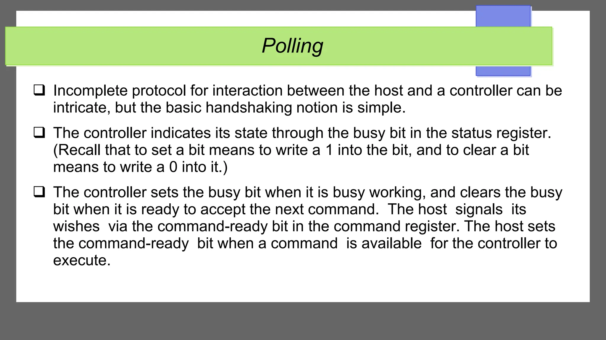 Polling
 Incomplete protocol for interaction between the host and a controller can be
intricate, but the basic handshaking notion is simple.
 The controller indicates its state through the busy bit in the status register.
(Recall that to set a bit means to write a 1 into the bit, and to clear a bit
means to write a 0 into it.)
 The controller sets the busy bit when it is busy working, and clears the busy
bit when it is ready to accept the next command. The host signals its
wishes via the command-ready bit in the command register. The host sets
the command-ready bit when a command is available for the controller to
execute.
 