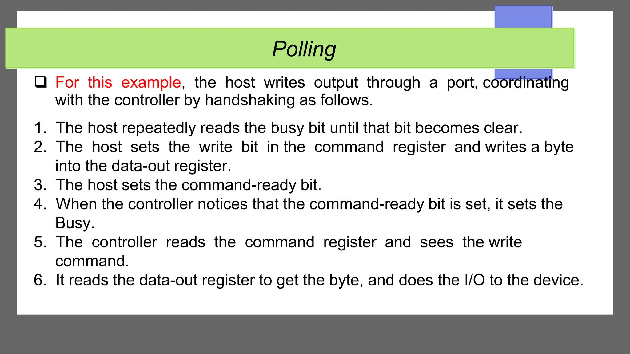 Polling
 For this example, the host writes output through a port, coordinating
with the controller by handshaking as follows.
1. The host repeatedly reads the busy bit until that bit becomes clear.
2. The host sets the write bit in the command register and writes a byte
into the data-out register.
3. The host sets the command-ready bit.
4. When the controller notices that the command-ready bit is set, it sets the
Busy.
5. The controller reads the command register and sees the write
command.
6. It reads the data-out register to get the byte, and does the I/O to the device.
 