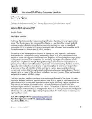 International Oral History Association Newsletter


IOHA News

Bulletin of the International Oral History Association (published twice a year)

Volume 15:1, January 2007

Starting Points

From the Editors

Following the elections at the business meeting in Sydney, Australia, we have begun our new
terms–Pilar Domínguez as vice president, Don Ritchie as a member of the council–and will
continue as editors. Building on our last two years of experience, we hope to expand and
improve the IOHA newsletter, with an even greater diversity of reports from around the world.
To meet this goal, we depend upon all IOHA members.

The variety of oral history projects discussed in Sydney was truly impressive, and amply
demonstrated the vitality of oral history methodology. From large, well-funded institutional
projects to small, self-supported individual efforts, people are recording and preserving a greater
variety of oral testimony than ever before, and presenting it in highly creative forms. Some
projects have sought to cut through the fog of memory to recover stories long suppressed or
ignored, while others have tried to capture experiences almost immediately after they occurred,
especially in the wake of a natural disaster or a political upheaval. Oral history projects have
given voice to those left out of the official archives, let victims speak out, and confronted
conventional wisdom. Oral history has celebrated human achievement and endurance. Those we
interview give us a view of the past that is both clearer and more complex. These are issues that
we hope the newsletter will fully reflect.

Oral historians have also been caught up in the technological turmoil of the digital electronic
revolution. Reliable equipment becomes obsolete, new devices appear in rapid succession, and
questions arise over the long-term preservation of the digital recordings. Digital equipment not
only replaces the old tape recorder but opens vast new possibilities for showcasing and
disseminating the interviews we conduct and collect. This makes it all the more necessary that
we keep current with technological developments. Please let us know your concerns, the types of
information you seek, and the types of projects you conduct. We look forward to including your
reports in future issues.

Don Ritchie (English text) - oralhistorians@comcast.net
Pilar Domínguez (Spanish text)- pdprats@dch.ulpgc.es
Co-editors, IOHA News


Volume15:1, January 2007                                                                          1
 