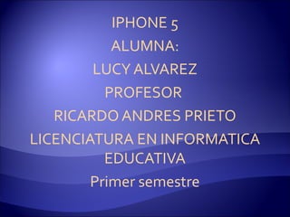 IPHONE 5
           ALUMNA:
        LUCY ALVAREZ
          PROFESOR
   RICARDO ANDRES PRIETO
LICENCIATURA EN INFORMATICA
          EDUCATIVA
        Primer semestre
 