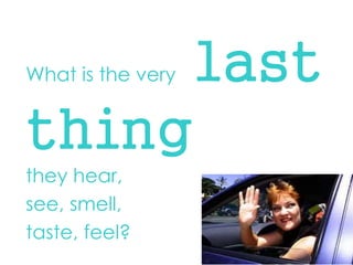 What is the very last thing 
they hear, 
see, smell, 
taste, feel?  