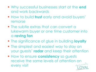 •Why successful businesses start at the end and work backwards 
•How to build trust early and avoid buyers’ remorse 
•The subtle extras that can convert a lukewarm buyer or one time customer into a raving fan 
•The significance of glue in building loyalty 
•The simplest and easiest way to stay on your guests’ radar and keep their attention 
•How to ensure consistency so guests receive the same levels of attention on every visit  