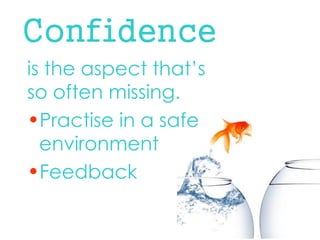 Confidence 
is the aspect that’s so often missing. 
•Practise in a safe environment 
•Feedback  