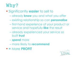 Why? 
•Significantly easier to sell to 
–already know you and what you offer 
–existing relationship so can personalise 
–first-hand experience of your product or service and hopefully like the result 
–already experienced your service so built trust 
–spend more 
–more likely to recommend 
•= More PROFIT  