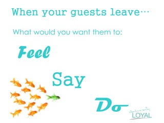 When your guests leave… 
What would you want them to: 
Feel 
Say 
Do 
 