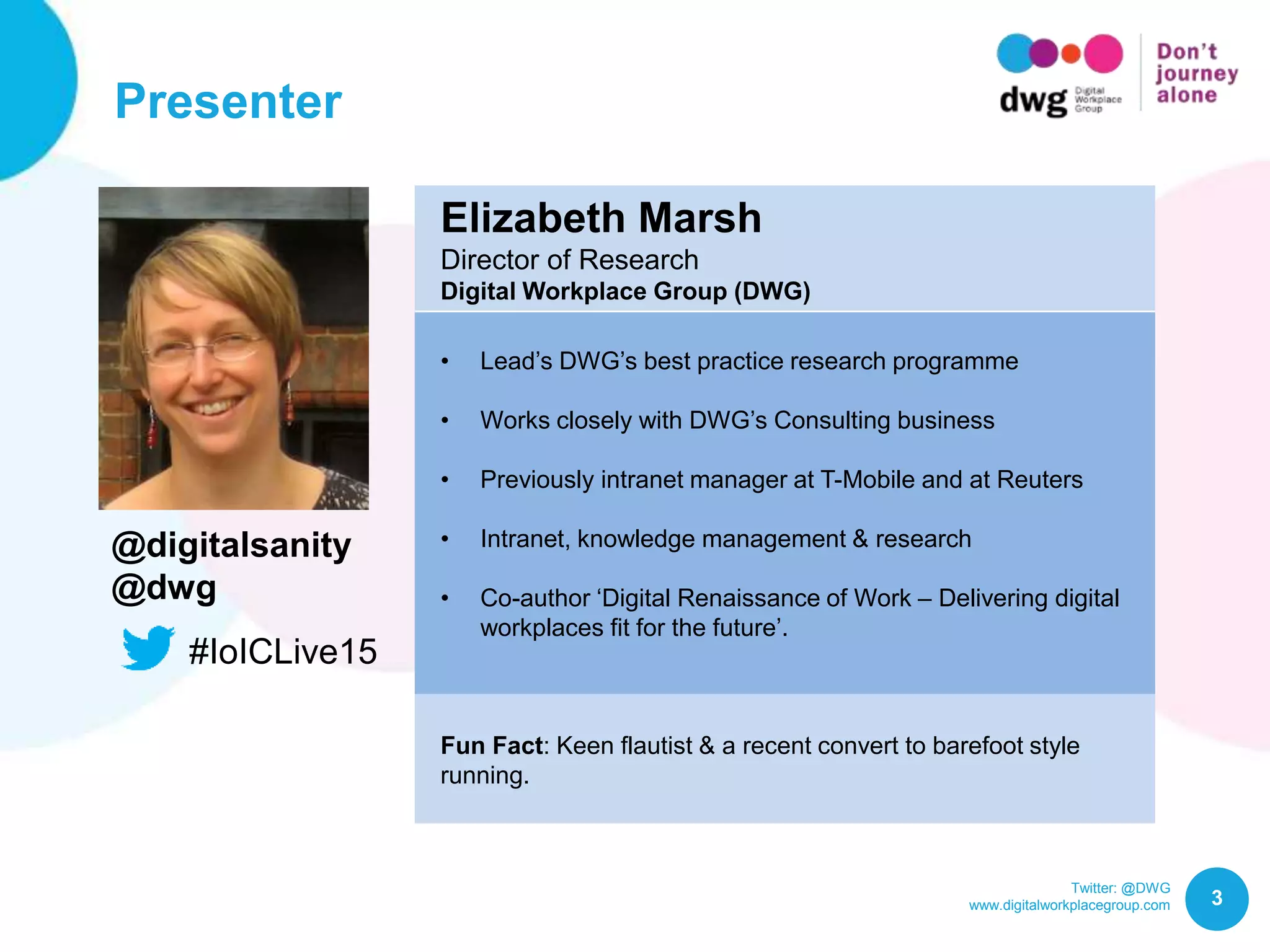 Twitter: @DWG
www.digitalworkplacegroup.com
Presenter
3
Elizabeth Marsh
Director of Research
Digital Workplace Group (DWG)
• Lead’s DWG’s best practice research programme
• Works closely with DWG’s Consulting business
• Previously intranet manager at T-Mobile and at Reuters
• Intranet, knowledge management & research
• Co-author ‘Digital Renaissance of Work – Delivering digital
workplaces fit for the future’.
Fun Fact: Keen flautist & a recent convert to barefoot style
running.
@digitalsanity
@dwg
#IoICLive15
 