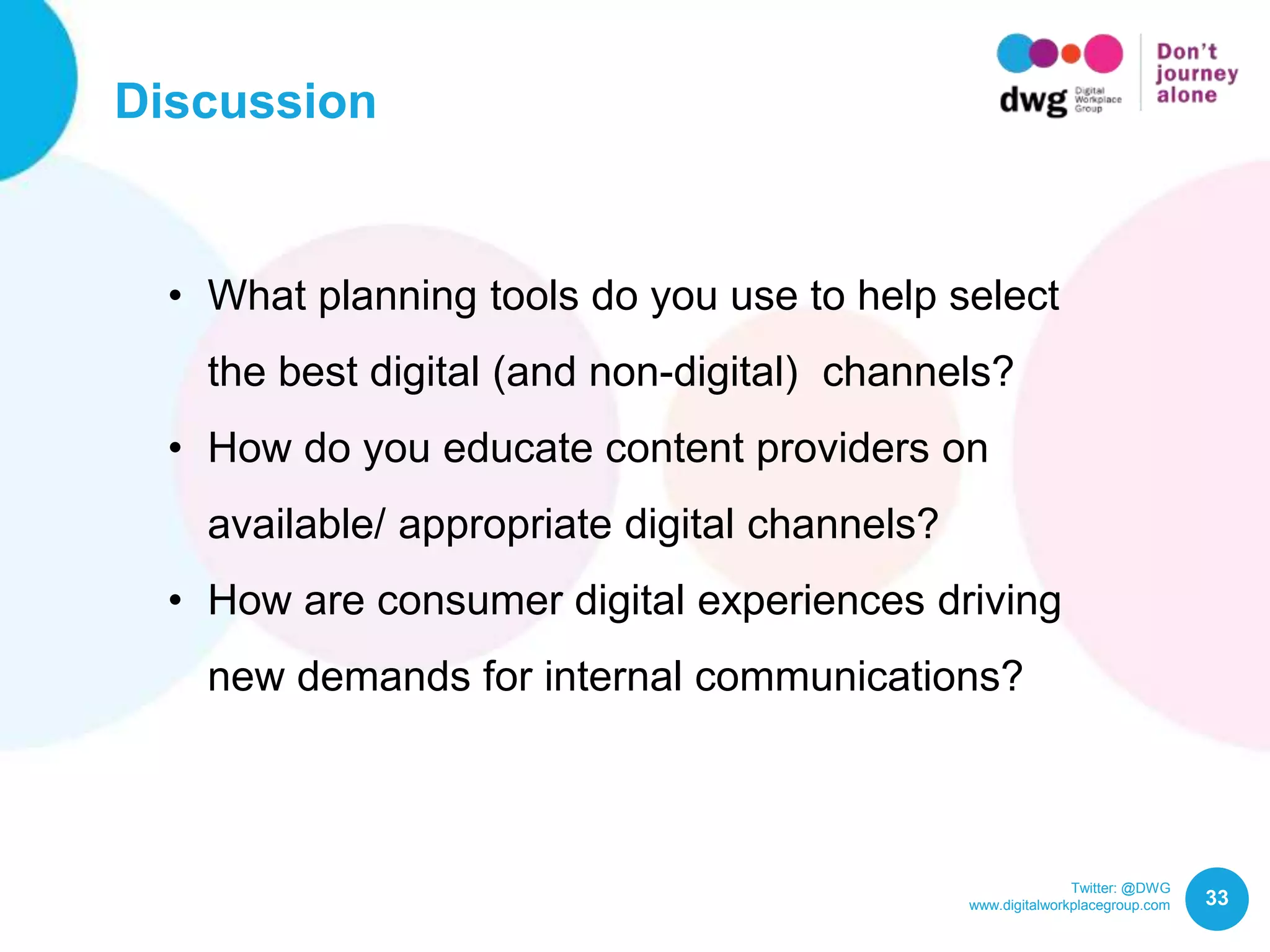 Twitter: @DWG
www.digitalworkplacegroup.com
Discussion
33
• What planning tools do you use to help select
the best digital (and non-digital) channels?
• How do you educate content providers on
available/ appropriate digital channels?
• How are consumer digital experiences driving
new demands for internal communications?
 