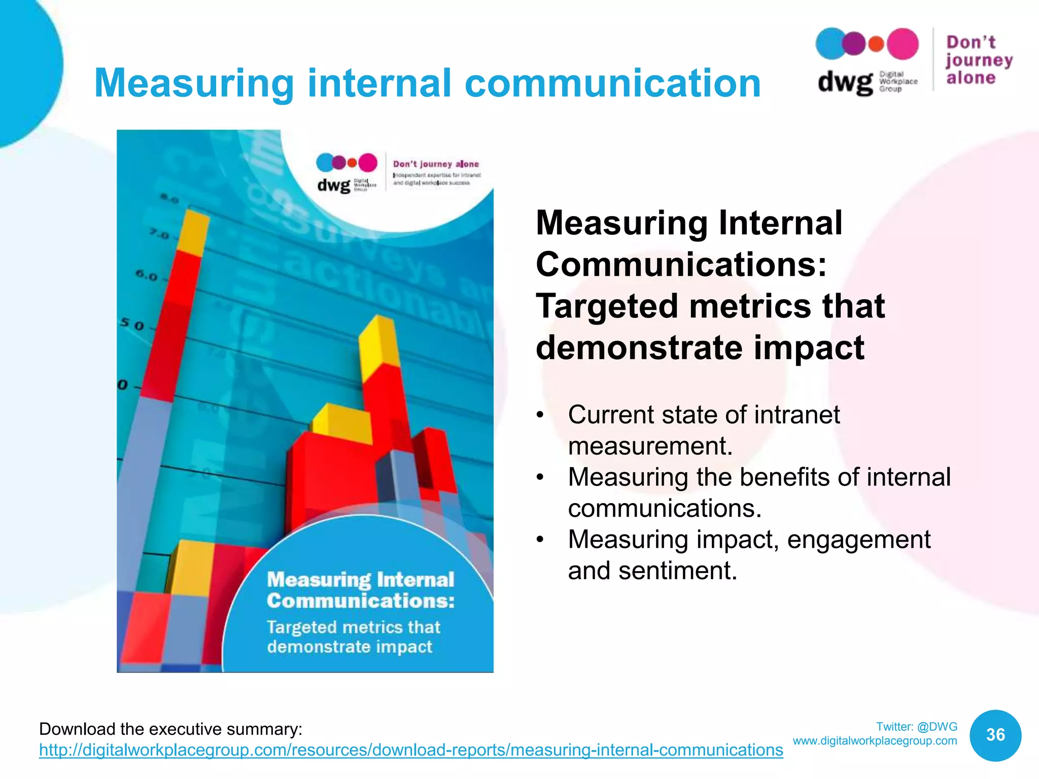 Twitter: @DWG
www.digitalworkplacegroup.com
Measuring internal communication
36
Measuring Internal
Communications:
Targeted metrics that
demonstrate impact
• Current state of intranet
measurement.
• Measuring the benefits of internal
communications.
• Measuring impact, engagement
and sentiment.
Download the executive summary:
http://digitalworkplacegroup.com/resources/download-reports/measuring-internal-communications
 