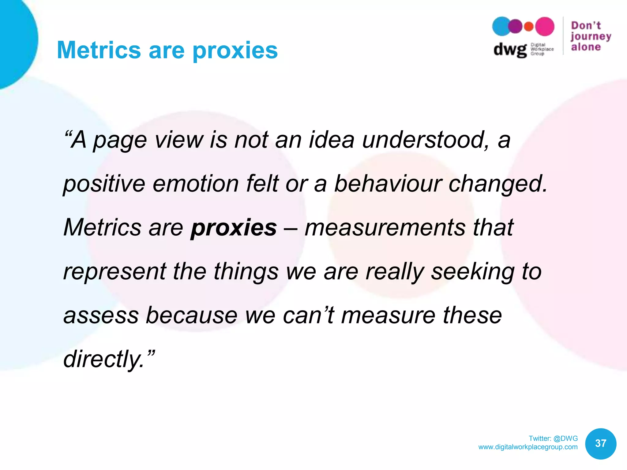 Twitter: @DWG
www.digitalworkplacegroup.com
Metrics are proxies
37
“A page view is not an idea understood, a
positive emotion felt or a behaviour changed.
Metrics are proxies – measurements that
represent the things we are really seeking to
assess because we can’t measure these
directly.”
 