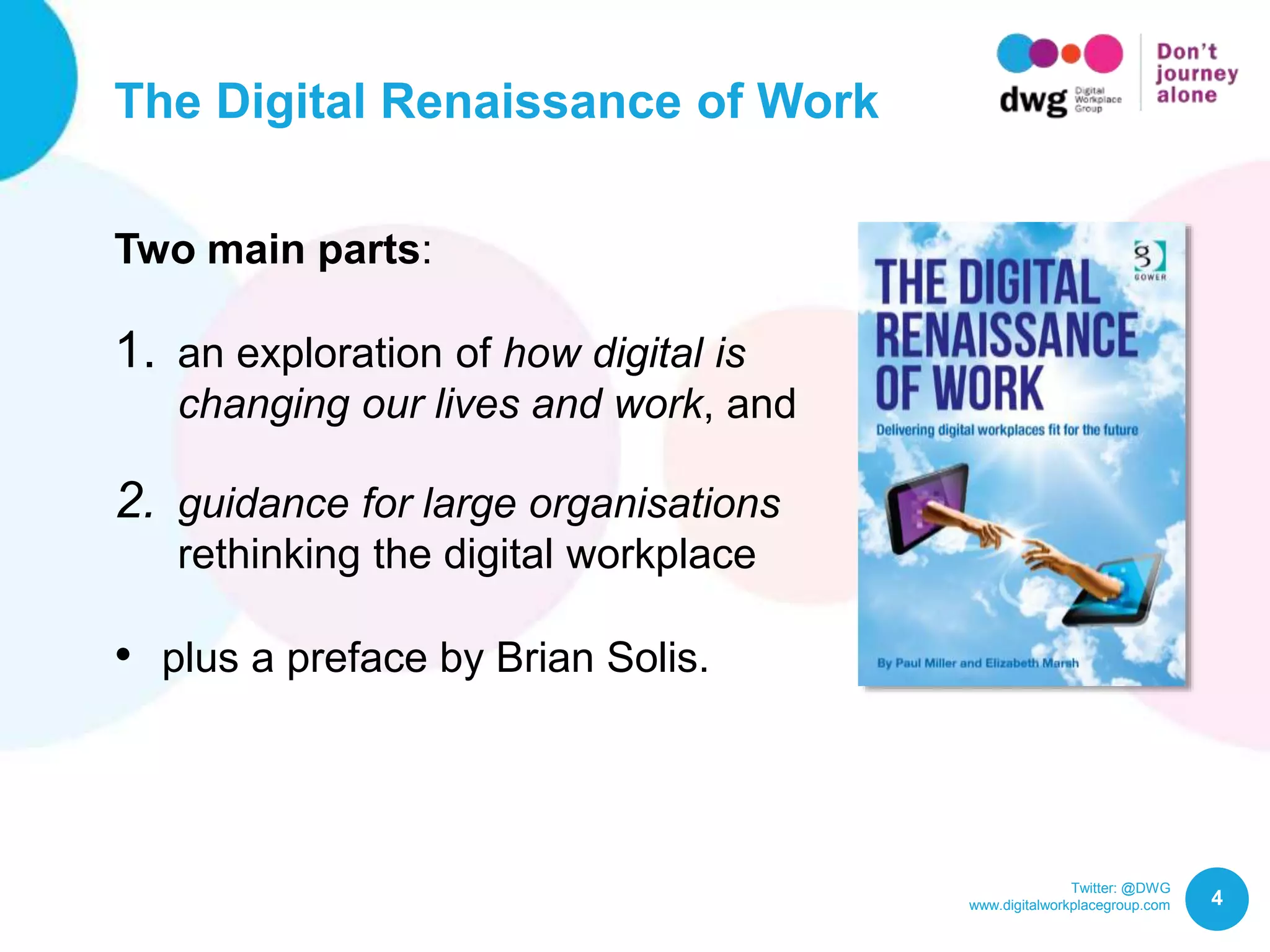 Twitter: @DWG
www.digitalworkplacegroup.com
The Digital Renaissance of Work
4
Two main parts:
1. an exploration of how digital is
changing our lives and work, and
2. guidance for large organisations
rethinking the digital workplace
• plus a preface by Brian Solis.
 