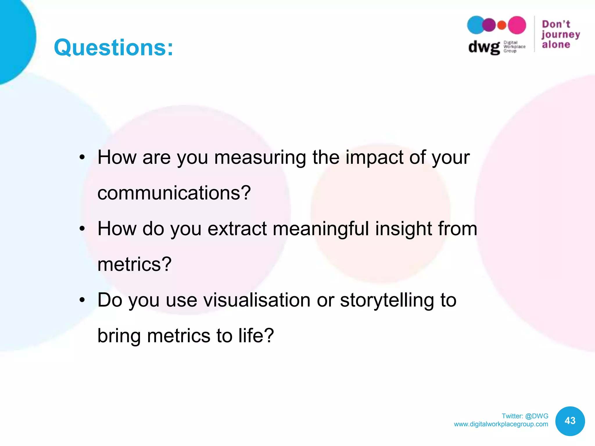 Twitter: @DWG
www.digitalworkplacegroup.com
Questions:
43
• How are you measuring the impact of your
communications?
• How do you extract meaningful insight from
metrics?
• Do you use visualisation or storytelling to
bring metrics to life?
 