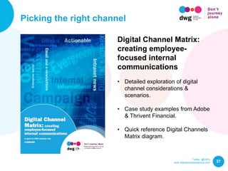 Twitter: @DWG
www.digitalworkplacegroup.com
Picking the right channel
27
Digital Channel Matrix:
creating employee-
focused internal
communications
• Detailed exploration of digital
channel considerations &
scenarios.
• Case study examples from Adobe
& Thrivent Financial.
• Quick reference Digital Channels
Matrix diagram.
 