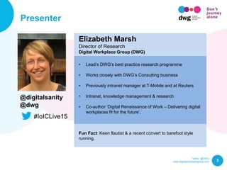 Twitter: @DWG
www.digitalworkplacegroup.com
Presenter
3
Elizabeth Marsh
Director of Research
Digital Workplace Group (DWG)
• Lead’s DWG’s best practice research programme
• Works closely with DWG’s Consulting business
• Previously intranet manager at T-Mobile and at Reuters
• Intranet, knowledge management & research
• Co-author ‘Digital Renaissance of Work – Delivering digital
workplaces fit for the future’.
Fun Fact: Keen flautist & a recent convert to barefoot style
running.
@digitalsanity
@dwg
#IoICLive15
 
