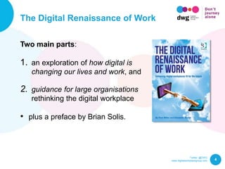 Twitter: @DWG
www.digitalworkplacegroup.com
The Digital Renaissance of Work
4
Two main parts:
1. an exploration of how digital is
changing our lives and work, and
2. guidance for large organisations
rethinking the digital workplace
• plus a preface by Brian Solis.
 