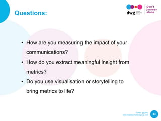 Twitter: @DWG
www.digitalworkplacegroup.com
Questions:
43
• How are you measuring the impact of your
communications?
• How do you extract meaningful insight from
metrics?
• Do you use visualisation or storytelling to
bring metrics to life?
 