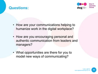 Twitter: @DWG
www.digitalworkplacegroup.com
Questions:
54
• How are your communications helping to
humanize work in the digital workplace?
• How are you encouraging personal and
authentic communication from leaders and
managers?
• What opportunities are there for you to
model new ways of communicating?
 