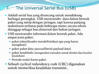 7.      The Universal Serial Bus (USB)
 Adalah serial bus yang dirancang untuk mendukung
  berbagai perangkat. USB mentransfer data dalam bentuk
  paket yang mirip dengan jaringan, tapi karena panjang
  maksimum terbatas pada beberapa meter, secara teknis
  dianggap sebagai bus eksternal dan bukan jaringan.
 USB mentransfer informasi dalam bentuk paket. Ada
  empat jenis paket:
   paket token(header mendefinisikan apa yang harus
    mengikuti)
   paket-paket data opsional(berisi payload data)
   paket handshake (mengetahui transaksi untuk deteksi dan koreksi
     kesalahan)
   Periode mulai frame paket.
 Sebuah cyclical redundancy code (CRC) digunakan
 untuk memeriksa kesalahan transmisi..
 