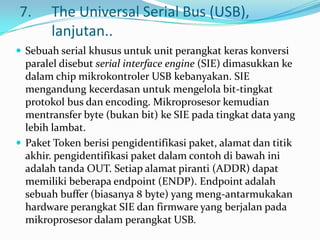 7.     The Universal Serial Bus (USB),
       lanjutan..
 Sebuah serial khusus untuk unit perangkat keras konversi
  paralel disebut serial interface engine (SIE) dimasukkan ke
  dalam chip mikrokontroler USB kebanyakan. SIE
  mengandung kecerdasan untuk mengelola bit-tingkat
  protokol bus dan encoding. Mikroprosesor kemudian
  mentransfer byte (bukan bit) ke SIE pada tingkat data yang
  lebih lambat.
 Paket Token berisi pengidentifikasi paket, alamat dan titik
  akhir. pengidentifikasi paket dalam contoh di bawah ini
  adalah tanda OUT. Setiap alamat piranti (ADDR) dapat
  memiliki beberapa endpoint (ENDP). Endpoint adalah
  sebuah buffer (biasanya 8 byte) yang meng-antarmukakan
  hardware perangkat SIE dan firmware yang berjalan pada
  mikroprosesor dalam perangkat USB.
 