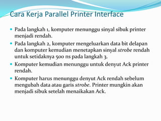 Cara Kerja Parallel Printer Interface
 Pada langkah 1, komputer menunggu sinyal sibuk printer
  menjadi rendah.
 Pada langkah 2, komputer mengeluarkan data bit delapan
  dan komputer kemudian menetapkan sinyal strobe rendah
  untuk setidaknya 500 ns pada langkah 3.
 Komputer kemudian menunggu untuk denyut Ack printer
  rendah.
 Komputer harus menunggu denyut Ack rendah sebelum
  mengubah data atau garis strobe. Printer mungkin akan
  menjadi sibuk setelah menaikakan Ack.
 