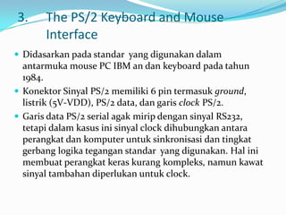 3.     The PS/2 Keyboard and Mouse
       Interface
 Didasarkan pada standar yang digunakan dalam
  antarmuka mouse PC IBM an dan keyboard pada tahun
  1984.
 Konektor Sinyal PS/2 memiliki 6 pin termasuk ground,
  listrik (5V-VDD), PS/2 data, dan garis clock PS/2.
 Garis data PS/2 serial agak mirip dengan sinyal RS232,
  tetapi dalam kasus ini sinyal clock dihubungkan antara
  perangkat dan komputer untuk sinkronisasi dan tingkat
  gerbang logika tegangan standar yang digunakan. Hal ini
  membuat perangkat keras kurang kompleks, namun kawat
  sinyal tambahan diperlukan untuk clock.
 