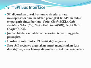 4.     SPI Bus Interface
 SPI digunakan untuk komunikasi serial antara
  mikroprosesor dan ini adalah perangkat IC. SPI memiliki
  empat garis sinyal berikut : Serial Clock(SCKL), Chip
  Enable or Select(CS), Serial Data Input(SDI), Serial Data
  Output(SDO).
 Jumlah bit data serial dapat bervariasi tergantung pada
  perangkat.
 Hardware antarmuka SPI berisi shift registers.
 Satu shift registers digunakan untuk mengirimkan data
  dan shift registers lainnya digunakan untuk menerima data
 
