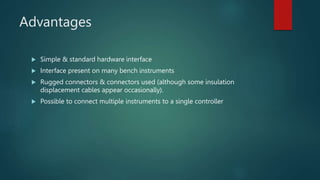 Advantages
 Simple & standard hardware interface
 Interface present on many bench instruments
 Rugged connectors & connectors used (although some insulation
displacement cables appear occasionally).
 Possible to connect multiple instruments to a single controller
 