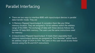 Parallel Interfacing
 There are two ways to interface 8085 with input/output devices in parallel
data transfer mode. They are
 1) Memory Mapped Input/output: It considers them like any Other
memory location. They are assigned a 16-bit address within the address
range of the 8085. The exchange of data with these devices follows the
transfer Of data With memory. The users use the same instructions used
for memory
 2) Input/output Mapped Input/output: It treats them separately from
memory input/output devices are assigned as "Port Number" within the 8-
bit address range of OOH to FFH. The users in this case would access these
devices using the IN and OUT instructions
 
