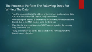The Processor Perform The Following Steps For
Writing The Data:
1. First, the processor loads the address of the memory location where data
is to be written in the MAR register using the address.
2. After loading the address of the memory location the processor loads the
desired data in the MDR register using the Data bus.
3. After this, the processor issues the WRITE control signal to the memory
using the control bus.
4. Finally, the memory stores the data loaded in the MDR register at the
desired memory location.
 
