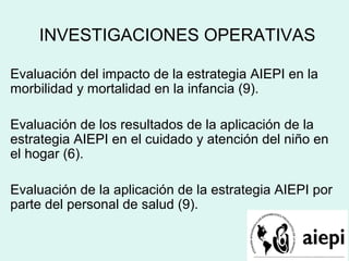 INVESTIGACIONES OPERATIVAS
Evaluación del impacto de la estrategia AIEPI en la
morbilidad y mortalidad en la infancia (9).
Evaluación de los resultados de la aplicación de la
estrategia AIEPI en el cuidado y atención del niño en
el hogar (6).
Evaluación de la aplicación de la estrategia AIEPI por
parte del personal de salud (9).
 