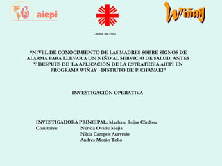 Cáritas del Perú
INVESTIGACIÓN OPERATIVA
 
 
 
 
INVESTIGADORA PRINCIPAL: Marlene Rojas Córdova
Coautores: Nerida Ovalle Mejía
Nilda Campos Acevedo
Andrés Morán Tello
“NIVEL DE CONOCIMIENTO DE LAS MADRES SOBRE SIGNOS DE
ALARMA PARA LLEVAR A UN NIÑO AL SERVICIO DE SALUD, ANTES
Y DESPUES DE LA APLICACIÓN DE LA ESTRATEGIA AIEPI EN
PROGRAMA WIÑAY - DISTRITO DE PICHANAKI”
 