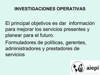 INVESTIGACIONES OPERATIVAS
El principal objetivos es dar información
para mejorar los servicios presentes y
planear para el futuro.
Formuladores de políticas, gerentes,
administradores y prestadores de
servicios
 