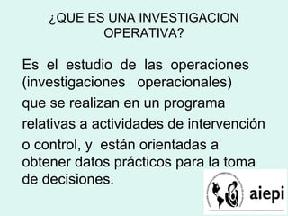 ¿QUE ES UNA INVESTIGACION
OPERATIVA?
Es el estudio de las operaciones
(investigaciones operacionales)
que se realizan en un programa
relativas a actividades de intervención
o control, y están orientadas a
obtener datos prácticos para la toma
de decisiones.
 