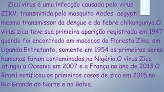 Zica vírus é uma infecção causada pelo vírus
ZIKV, transmitida pelo mosquito Aedes aegypti,
mesmo transmissor da dengue e da febre chikungunya.O
vírus zica teve sua primeira aparição registrada em 1947
quando foi encontrado em macacos da Floresta Zika, em
Uganda.Entretanto, somente em 1954 os primeiros seres
humanos foram contaminados,na Nigéria.O vírus Zica
atingiu a Oceania em 2007 e a França no ano de 2013.O
Brasil notificou os primeiros casos de zica em 2015,no
Rio Grande do Norte e na Bahia.
 