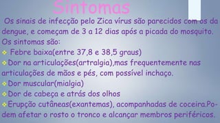 Sintomas
Os sinais de infecção pelo Zica vírus são parecidos com os da
dengue, e começam de 3 a 12 dias após a picada do mosquito.
Os sintomas são:
 Febre baixa(entre 37,8 e 38,5 graus)
Dor na articulações(artralgia),mas frequentemente nas
articulações de mãos e pés, com possível inchaço.
Dor muscular(mialgia)
Dor de cabeça e atrás dos olhos
Erupção cutâneas(exantemas), acompanhadas de coceira.Po-
dem afetar o rosto o tronco e alcançar membros periféricos.
 