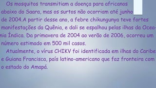 Os mosquitos transmitiam a doença para africanos
abaixo do Saara, mas os surtos não ocorriam até junho
de 2004.A partir desse ano, a febre chikungunya teve fortes
manifestações da Quênia, e dali se espalhou pelas ilhas da Ocea-
nia Índica. Da primavera de 2004 ao verão de 2006, ocorreu um
número estimado em 500 mil casos.
Atualmente, o vírus CHIKV foi identificada em ilhas do Caribe
e Guiana Francisca, país latino-americano que faz fronteira com
o estado do Amapá.
 