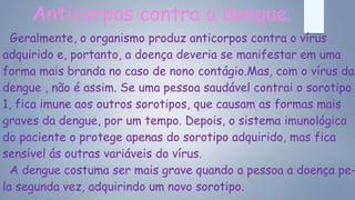 Anticorpos contra a dengue.
Geralmente, o organismo produz anticorpos contra o vírus
adquirido e, portanto, a doença deveria se manifestar em uma
forma mais branda no caso de nono contágio.Mas, com o vírus da
dengue , não é assim. Se uma pessoa saudável contrai o sorotipo
1, fica imune aos outros sorotipos, que causam as formas mais
graves da dengue, por um tempo. Depois, o sistema imunológica
do paciente o protege apenas do sorotipo adquirido, mas fica
sensível ás outras variáveis do vírus.
A dengue costuma ser mais grave quando a pessoa a doença pe-
la segunda vez, adquirindo um novo sorotipo.
 