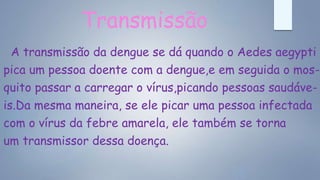 Transmissão
A transmissão da dengue se dá quando o Aedes aegypti
pica um pessoa doente com a dengue,e em seguida o mos-
quito passar a carregar o vírus,picando pessoas saudáve-
is.Da mesma maneira, se ele picar uma pessoa infectada
com o vírus da febre amarela, ele também se torna
um transmissor dessa doença.
 