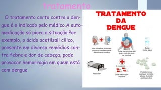 tratamento
O tratamento certo contra a den-
gue é o indicado pelo médico.A auto-
medicação só piora a situação.Por
exemplo, o ácido acetilsali cílico,
presente em diverso remédios con-
tra febre e dor de cabeça, pode
provocar hemorragia em quem está
com dengue.
 