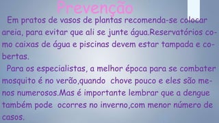 Prevenção
Em pratos de vasos de plantas recomenda-se colocar
areia, para evitar que ali se junte água.Reservatórios co-
mo caixas de água e piscinas devem estar tampada e co-
bertas.
Para os especialistas, a melhor época para se combater
mosquito é no verão,quando chove pouco e eles são me-
nos numerosos.Mas é importante lembrar que a dengue
também pode ocorres no inverno,com menor número de
casos.
 