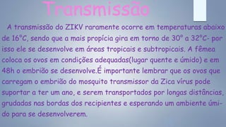 Transmissão
A transmissão do ZIKV raramente ocorre em temperaturas abaixo
de 16°C, sendo que a mais propícia gira em torno de 30° a 32°C- por
isso ele se desenvolve em áreas tropicais e subtropicais. A fêmea
coloca os ovos em condições adequadas(lugar quente e úmido) e em
48h o embrião se desenvolve.É importante lembrar que os ovos que
carregam o embrião do mosquito transmissor da Zica vírus pode
suportar a ter um ano, e serem transportados por longas distâncias,
grudadas nas bordas dos recipientes e esperando um ambiente úmi-
do para se desenvolverem.
 