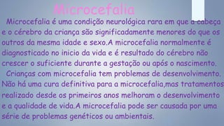 Microcefalia
Microcefalia é uma condição neurológica rara em que a cabeça
e o cérebro da criança são significadamente menores do que os
outros da mesma idade e sexo.A microcefalia normalmente é
diagnosticado no inicio da vida e é resultado do cérebro não
crescer o suficiente durante a gestação ou após o nascimento.
Crianças com microcefalia tem problemas de desenvolvimento.
Não há uma cura definitiva para a microcefalia,mas tratamentos
realizado desde os primeiros anos melhoram o desenvolvimento
e a qualidade de vida.A microcefalia pode ser causada por uma
série de problemas genéticos ou ambientais.
 