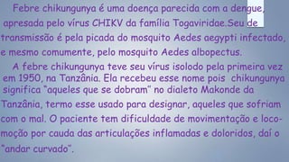 Febre chikungunya é uma doença parecida com a dengue,
apresada pelo vírus CHIKV da família Togaviridae.Seu de
transmissão é pela picada do mosquito Aedes aegypti infectado,
e mesmo comumente, pelo mosquito Aedes albopectus.
A febre chikungunya teve seu vírus isolodo pela primeira vez
em 1950, na Tanzânia. Ela recebeu esse nome pois chikungunya
significa “aqueles que se dobram’’ no dialeto Makonde da
Tanzânia, termo esse usado para designar, aqueles que sofriam
com o mal. O paciente tem dificuldade de movimentação e loco-
moção por cauda das articulações inflamadas e doloridos, daí o
“andar curvado’’.
 