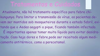 Tratamentos e Cuidados
Atualmente, não há tratamento específico para febre chi-
kungunya. Para limitar a transmissão do vírus, os pacientes de-
vem ser mantidos sob mosqueteiros durante o estado febril, evi-
tando que o Aedes aegypti a pique, ficando também infectado.
É importantes apenas tomar muito líquido para evitar desidra-
tação. Caso haja dores e febre,pode ser receitado algum medi-
camento antitérmico, como a parecetamol.
 
