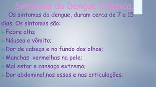 Sintomas da Dengue Clássica.
Os sintomas da dengue, duram cerca de 7 a 15
dias. Os sintomas são:
Febre alta;
Náusea e vômito;
Dor de cabeça e no fundo dos olhos;
Manchas vermelhas na pele;
Mal estar e cansaço extremo;
Dor abdominal,nos ossos e nas articulações.
 