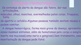 Dengue Hemorrágica.
Os sintomas de alerta da dengue são febre, dor nas
articulações,
músculos, olhos, manchas, avermelhadas pelos corpo, fraqueza,
falta
de apetite e cefaléia.Algumas pessoas também sentem náusea e
podem vomitar.
A dengue hemorrágica, forma mais grave da doença, apresenta
esses mesmos sintomas, além de hematomas pelo corpo e sangra-
mento nas mucosas(como nariz e gengivas).Sem tratamento, essa
manifestação da dengue pode fatal.
 