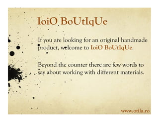 IoiO BoUtIqUe
If you are looking for an original handmade
product, welcome to IoiO BoUtIqUe.

Beyond the counter there are few words to
say about working with different materials.




                                 www.otila.ro
 