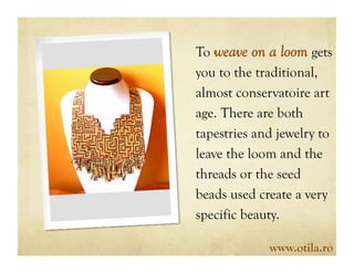 To weave on a loom gets
you to the traditional,
almost conservatoire art
age. There are both
tapestries and jewelry to
leave the loom and the
threads or the seed
beads used create a very
specific beauty.

             www.otila.ro
 