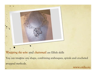 Wrapping the wire and chainmail are Elfish skills
You can imagine any shape, combining arabesques, spirals and crocheted
wrapped methods.
                                                         www.otila.ro
 