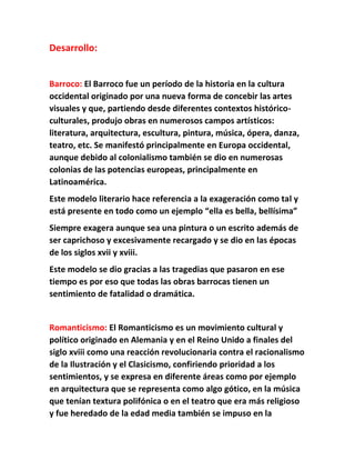 Desarrollo: 
Barroco: El Barroco fue un período de la historia en la cultura 
occidental originado por una nueva forma de concebir las artes 
visuales y que, partiendo desde diferentes contextos histórico-culturales, 
produjo obras en numerosos campos artísticos: 
literatura, arquitectura, escultura, pintura, música, ópera, danza, 
teatro, etc. Se manifestó principalmente en Europa occidental, 
aunque debido al colonialismo también se dio en numerosas 
colonias de las potencias europeas, principalmente en 
Latinoamérica. 
Este modelo literario hace referencia a la exageración como tal y 
está presente en todo como un ejemplo “ella es bella, bellísima” 
Siempre exagera aunque sea una pintura o un escrito además de 
ser caprichoso y excesivamente recargado y se dio en las épocas 
de los siglos xvii y xviii. 
Este modelo se dio gracias a las tragedias que pasaron en ese 
tiempo es por eso que todas las obras barrocas tienen un 
sentimiento de fatalidad o dramática. 
Romanticismo: El Romanticismo es un movimiento cultural y 
político originado en Alemania y en el Reino Unido a finales del 
siglo xviii como una reacción revolucionaria contra el racionalismo 
de la Ilustración y el Clasicismo, confiriendo prioridad a los 
sentimientos, y se expresa en diferente áreas como por ejemplo 
en arquitectura que se representa como algo gótico, en la música 
que tenían textura polifónica o en el teatro que era más religioso 
y fue heredado de la edad media también se impuso en la 
 
